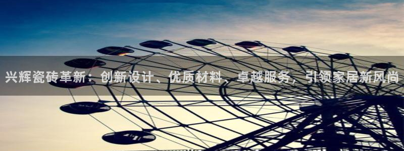 必一运动sport爱查股：兴辉瓷砖革新：创新设计、优质材料、卓越服务，引领家居新风尚